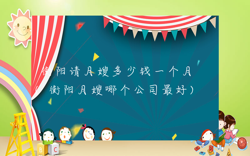 衡阳请月嫂多少钱一个月 (衡阳月嫂哪个公司最好)